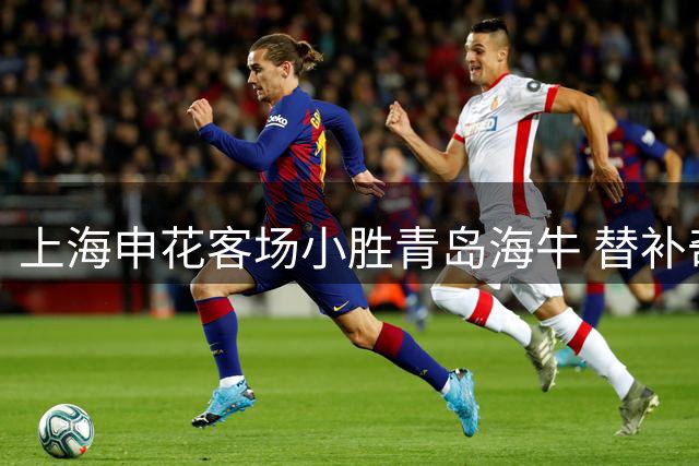 上海申花客场小胜青岛海牛 替补奇兵破门终结连败颓势