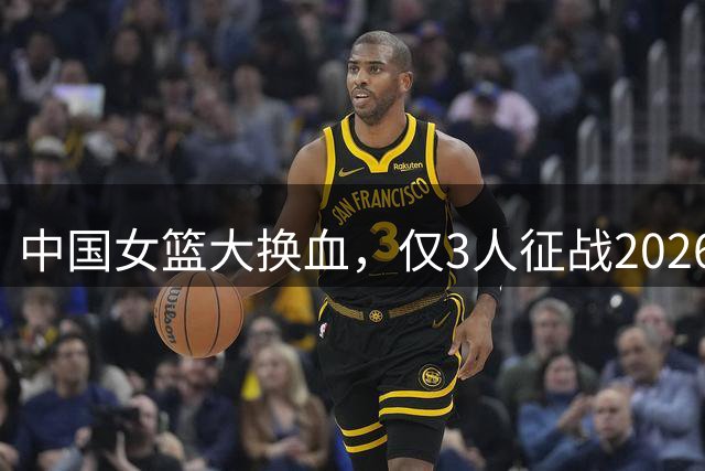 中国女篮大换血，仅3人征战2026世界杯