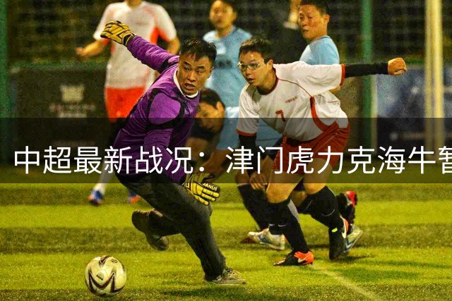 中超最新战况：津门虎力克海牛暂别降级区 海港德比取胜登顶