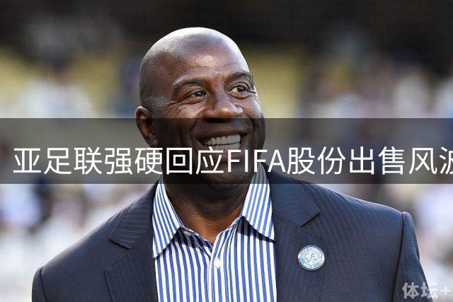 亚足联强硬回应FIFA股份出售风波：重大决策未经协商涉嫌违规