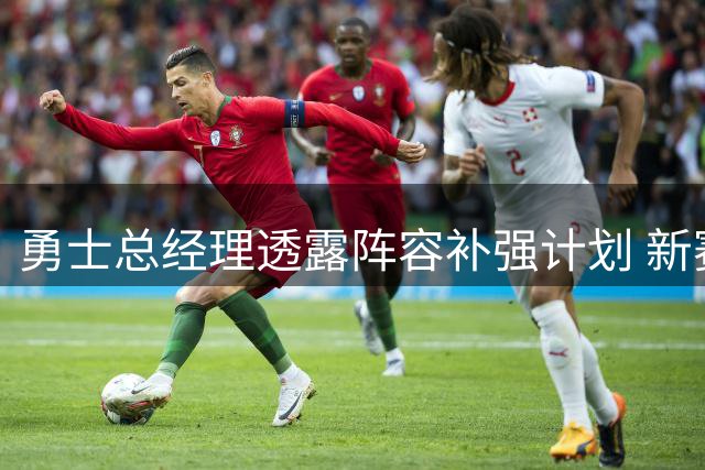 勇士总经理透露阵容补强计划 新赛季前将完成最后两笔签约