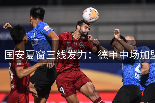 国安夏窗三线发力：德甲中场加盟+核心射手获殊荣+品牌升级
