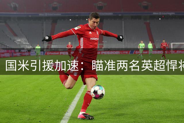 国米引援加速：瞄准两名英超悍将 斯彭斯或成防线提速关键