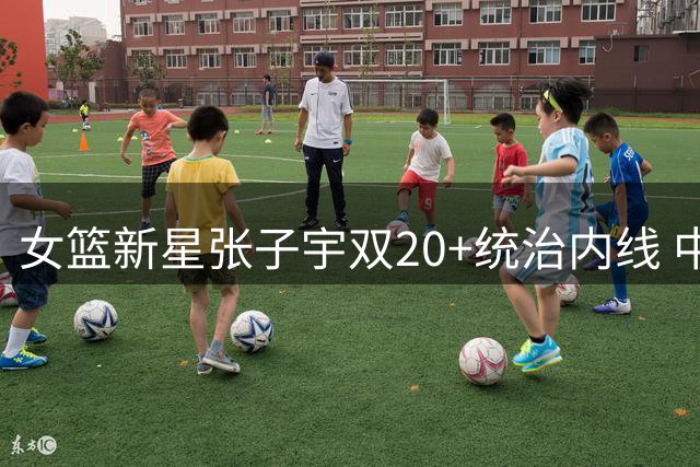 女篮新星张子宇双20+统治内线 中国女篮热身赛双杀尼日利亚
