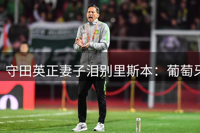 守田英正妻子泪别里斯本：葡萄牙体育永远是我们心中的家