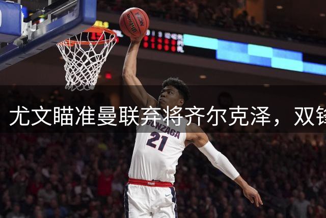 尤文瞄准曼联弃将齐尔克泽，双锋线补强计划浮出水面