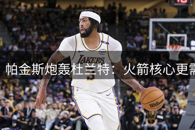 帕金斯炮轰杜兰特：火箭核心更需要你的休赛期指导