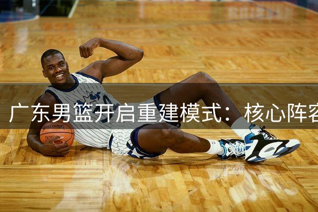 广东男篮开启重建模式：核心阵容洗牌 年轻力量蓄势待发