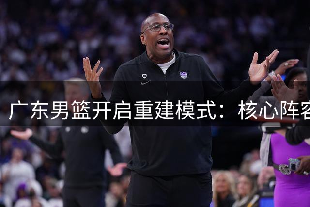 广东男篮开启重建模式：核心阵容洗牌 年轻力量蓄势待发