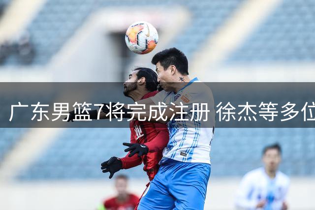 广东男篮7将完成注册 徐杰等多位主力面临合同年