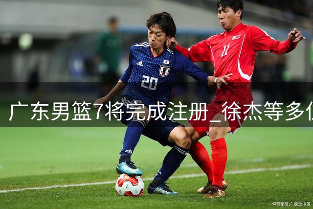 广东男篮7将完成注册 徐杰等多位主力面临合同年