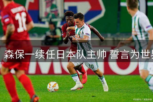 森保一续任日本队主帅 誓言为世界杯冠军目标全力以赴