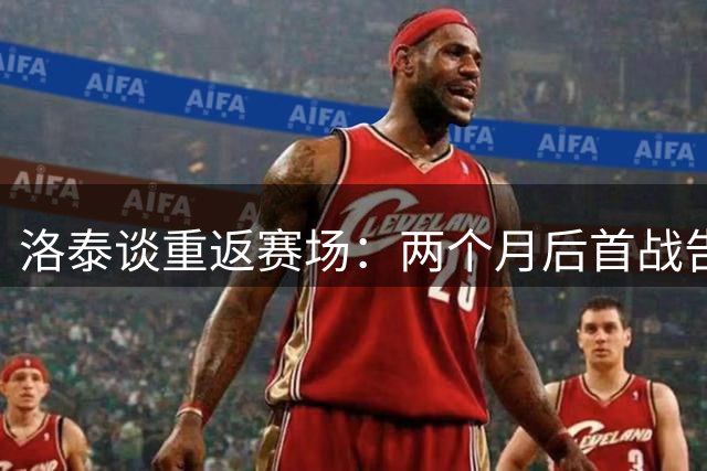 洛泰谈重返赛场：两个月后首战告捷，高温下艰难取胜
