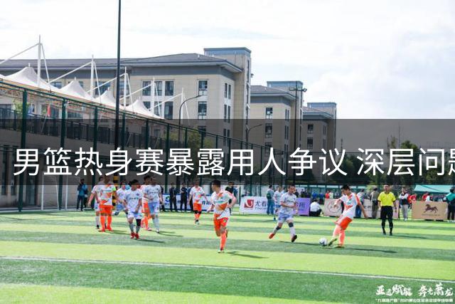 男篮热身赛暴露用人争议 深层问题亟待破解