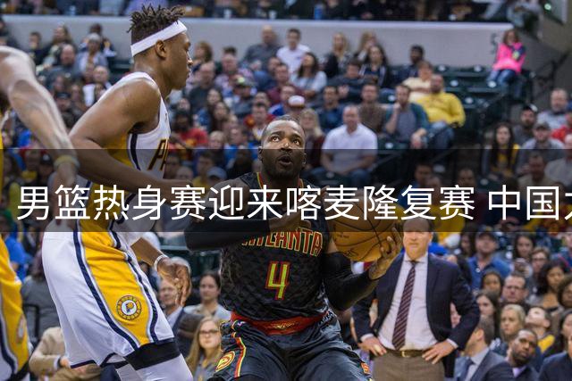 男篮热身赛迎来喀麦隆复赛 中国力争三连胜延续竞技状态