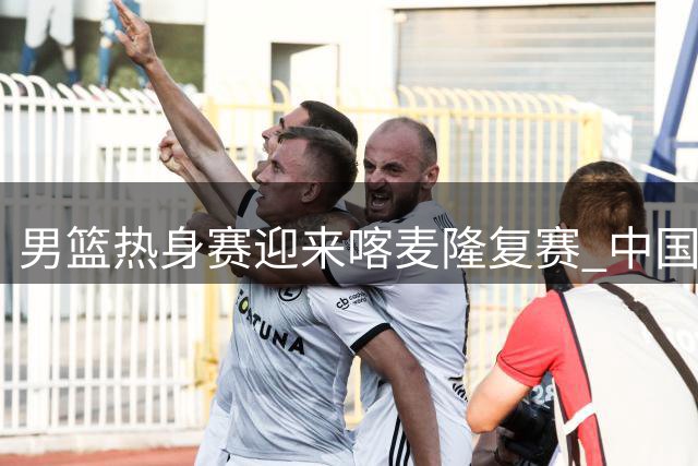 男篮热身赛迎来喀麦隆复赛 中国力争三连胜延续竞技状态