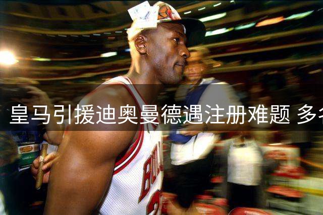 皇马引援迪奥曼德遇注册难题 多名球员拒离队恐引发连锁反应