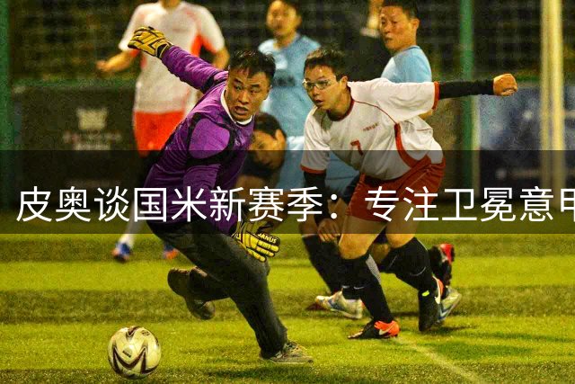 皮奥谈国米新赛季：专注卫冕意甲，不与他人比较