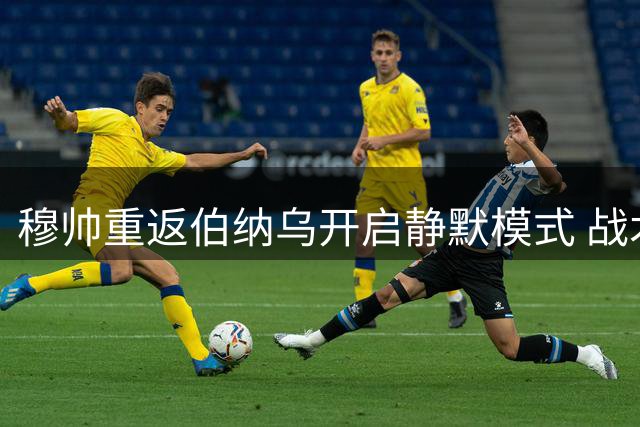 穆帅重返伯纳乌开启静默模式 战术板成唯一"发言人