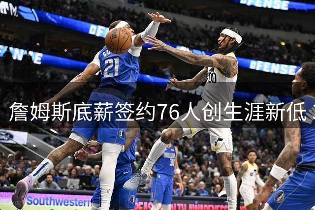 詹姆斯底薪签约76人创生涯新低 388万年薪仅为新秀赛季96%