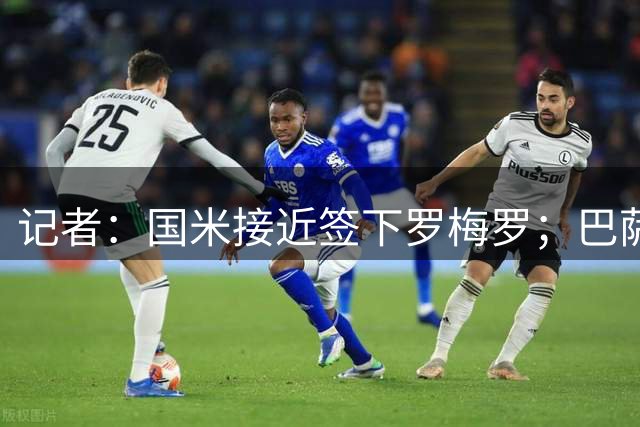 记者：国米接近签下罗梅罗；巴萨可能是帕瓦尔或弗拉泰西下家