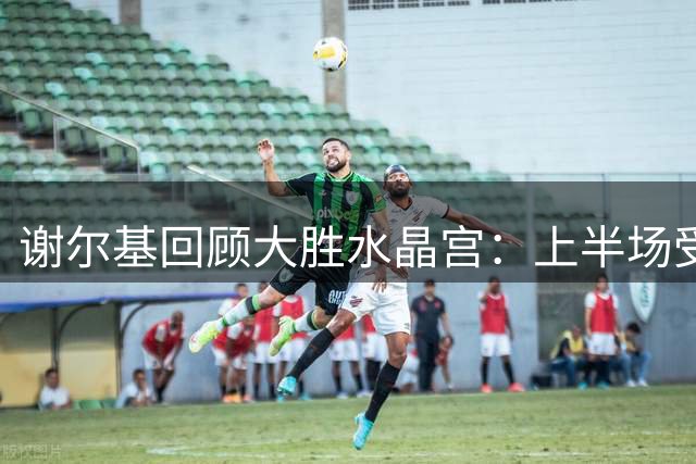 谢尔基回顾大胜水晶宫：上半场受阻 下半场获进攻良机