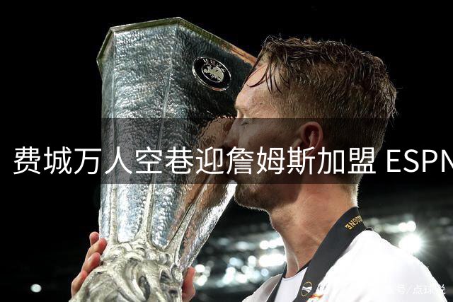 费城万人空巷迎詹姆斯加盟 ESPN实力榜76人竟不敌掘金