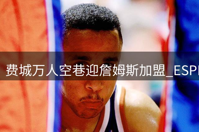 费城万人空巷迎詹姆斯加盟 ESPN实力榜76人竟不敌掘金