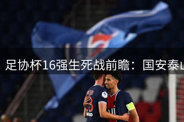 足协杯16强生死战前瞻：国安泰山稳操胜券 西南德比暗藏杀机