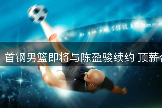 首钢男篮即将与陈盈骏续约 顶薪合同谈判接近完成