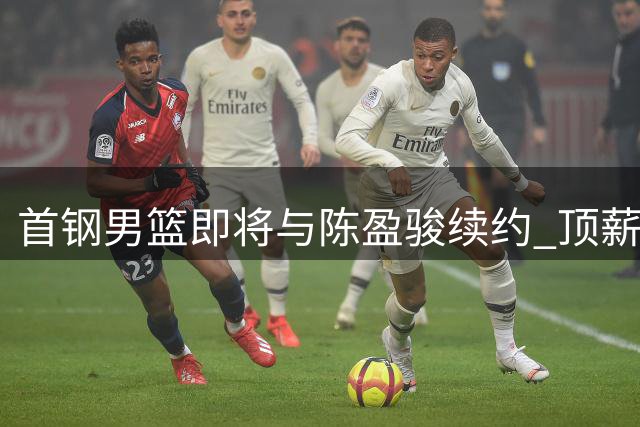 首钢男篮即将与陈盈骏续约 顶薪合同谈判接近完成
