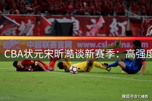CBA状元宋昕澔谈新赛季：高强度对抗需要更细腻技术