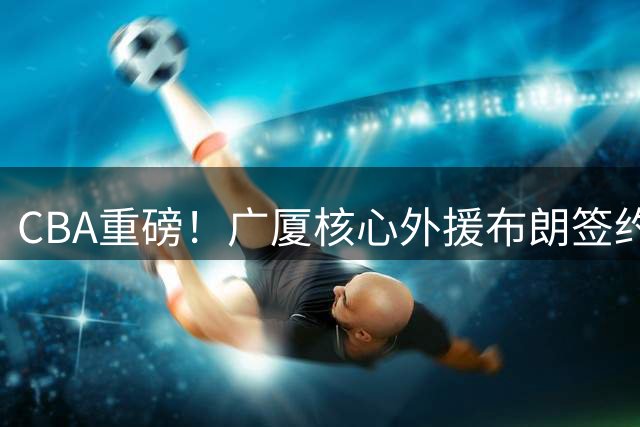 CBA重磅！广厦核心外援布朗签约权遭哄抢 桑普森转投首钢成定局